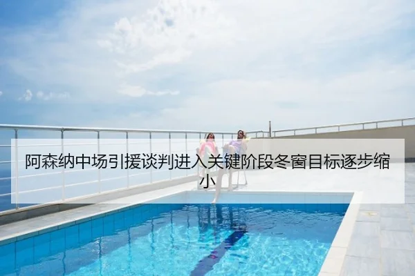 阿森纳中场引援谈判进入关键阶段冬窗目标逐步缩小