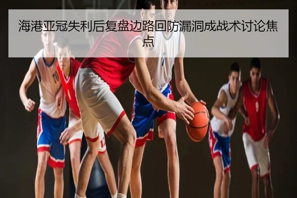 海港亚冠失利后复盘边路回防漏洞成战术讨论焦点