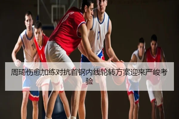 周琦伤愈加练对抗首钢内线轮转方案迎来严峻考验