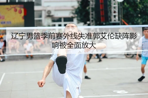 辽宁男篮季前赛外线失准郭艾伦缺阵影响被全面放大